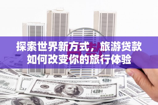 沙依巴克探索世界新方式，旅游贷款如何改变你的旅行体验