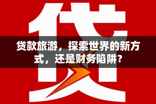 沙依巴克贷款旅游，探索世界的新方式，还是财务陷阱？