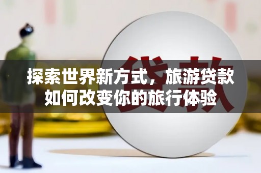 沙依巴克探索世界新方式，旅游贷款如何改变你的旅行体验